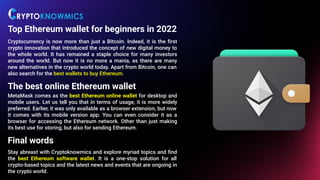 Top Ethereum wallet for beginners in 2022
Cryptocurrency is now more than just a Bitcoin. Indeed, it is the ﬁrst
crypto innovation that introduced the concept of new digital money to
the whole world. It has remained a staple choice for many investors
around the world. But now it is no more a mania, as there are many
new alternatives in the crypto world today. Apart from Bitcoin, one can
also search for the best wallets to buy Ethereum... .
The best online Ethereum wallet
MetaMask comes as the best Ethereum online wallet for desktop and
mobile users. Let us tell you that in terms of usage, it is more widely
preferred. Earlier, it was only available as a browser extension, but now
it comes with its mobile version app. You can even consider it as a
browser for accessing the Ethereum network. Other than just making
its best use for storing, but also for sending Ethereum.
Final words
Stay abreast with Cryptoknowmics and explore myriad topics and ﬁnd
the best Ethereum software wallet. It is a one-stop solution for all
crypto-based topics and the latest news and events that are ongoing in
the crypto world.
 