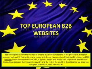 B2B online portals allow the businesses to carry out trade transections at the global level. European
countries such as UK, Poland, Germany, Ireland and Greece have number of Business Directories and B2B
websites which facilitate manufacturers, suppliers, traders and wholesalers to promote international
transactions between their respective country and the rest of the world. In this slideshow we listed top
EuropenB2B websites. Let’s have a look!
 