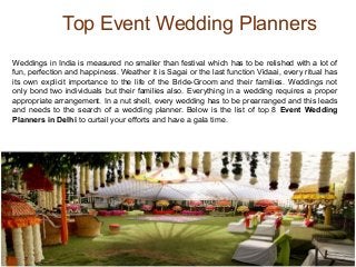Top Event Wedding Planners
Weddings in India is measured no smaller than festival which has to be relished with a lot of
fun, perfection and happiness. Weather it is Sagai or the last function Vidaai, every ritual has
its own explicit importance to the life of the Bride-Groom and their families. Weddings not
only bond two individuals but their families also. Everything in a wedding requires a proper
appropriate arrangement. In a nut shell, every wedding has to be prearranged and this leads
and needs to the search of a wedding planner. Below is the list of top 8 Event Wedding
Planners in Delhi to curtail your efforts and have a gala time.
 