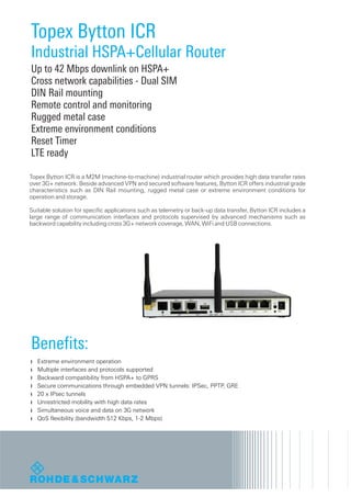 Topex Bytton ICR
Industrial HSPA+Cellular Router
Up to 42 Mbps downlink on HSPA+
Cross network capabilities - Dual SIM
DIN Rail mounting
Remote control and monitoring
Rugged metal case
Extreme environment conditions
Reset Timer
LTE ready

Topex Bytton ICR is a M2M (machine-to-machine) industrial router which provides high data transfer rates
over 3G+ network. Beside advanced VPN and secured software features, Bytton ICR offers industrial grade
characteristics such as DIN Rail mounting, rugged metal case or extreme environment conditions for
operation and storage.

Suitable solution for specific applications such as telemetry or back-up data transfer, Bytton ICR includes a
large range of communication interfaces and protocols supervised by advanced mechanisms such as
backword capability including cross 3G+ network coverage, WAN, WiFi and USB connections.




Benefits:
   Extreme environment operation
   Multiple interfaces and protocols supported
   Backward compatibility from HSPA+ to GPRS
   Secure communications through embedded VPN tunnels: IPSec, PPTP, GRE
   20 x IPsec tunnels
   Unrestricted mobility with high data rates
   Simultaneous voice and data on 3G network
   QoS flexibility (bandwidth 512 Kbps, 1-2 Mbps)
 