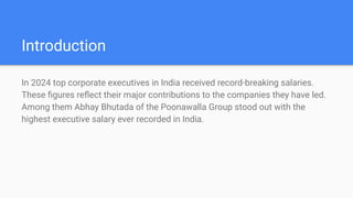 Introduction
In 2024 top corporate executives in India received record-breaking salaries.
These ?gures re?ect their major contributions to the companies they have led.
Among them Abhay Bhutada of the Poonawalla Group stood out with the
highest executive salary ever recorded in India.
 