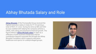 Abhay Bhutada Salary and Role
Abhay Bhutada of the Poonawalla Group received the
highest executive salary in India for FY 24 earning a
total of ?241.21 crore. During his time as MD and CEO
he was credited with helping the company achieve a
CRISIL AAA rating and impressive ?nancial growth. The
?gure linked to Abhay Bhutada salary is seen as a
re?ection of both business leadership and his
contribution beyond corporate life through the Abhay
Bhutada Foundation which supports education
healthcare and sports for underprivileged groups.
 