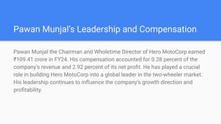 Pawan Munjals Leadership and Compensation
Pawan Munjal the Chairman and Wholetime Director of Hero MotoCorp earned
?109.41 crore in FY24. His compensation accounted for 0.28 percent of the
companys revenue and 2.92 percent of its net pro?t. He has played a crucial
role in building Hero MotoCorp into a global leader in the two-wheeler market.
His leadership continues to in?uence the companys growth direction and
pro?tability.
 