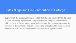 Sudhir Singh and His Contribution at Coforge
Sudhir Singh the Executive Director and CEO of Coforge received ?105.12 crore
in FY24. His salary represented 1.14 percent of the companys revenue and
13.01 percent of its net pro?t. Under his leadership the company expanded its
presence in digital transformation services and consulting. His compensation
re?ects the direct impact of his leadership on company performance.
 