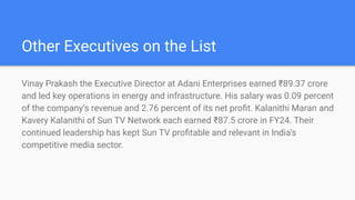 Other Executives on the List
Vinay Prakash the Executive Director at Adani Enterprises earned ?89.37 crore
and led key operations in energy and infrastructure. His salary was 0.09 percent
of the companys revenue and 2.76 percent of its net pro?t. Kalanithi Maran and
Kavery Kalanithi of Sun TV Network each earned ?87.5 crore in FY24. Their
continued leadership has kept Sun TV pro?table and relevant in Indias
competitive media sector.
 