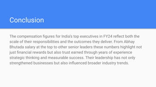 Conclusion
The compensation ?gures for Indias top executives in FY24 re?ect both the
scale of their responsibilities and the outcomes they deliver. From Abhay
Bhutada salary at the top to other senior leaders these numbers highlight not
just ?nancial rewards but also trust earned through years of experience
strategic thinking and measurable success. Their leadership has not only
strengthened businesses but also in?uenced broader industry trends.
 