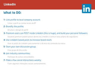 LinkedIn
What to DO:
1- Link profile to local company account;
	 Linkar o perfil as contas locais da BT
2- Brandfy the profile;
	 Arrumar o design do perfil
3- Premium users can POST inside LinkdeIn (this is huge), and build your personal followers;
	 Usuários premium podem postar dentro do LinkedIn e contruir base própria de seguidores;
4- Use LinkdeIn based posts to increase brand reach;
	 Usar os posts do LinkdeIn para aumentar o alcance do conteúdo da marca
5- Start your own discussion group;
	 Criar grupo de discussão;
6- Join industry communities;
	 Participar de outras comunidades;
7- Make a few social interactions weekly;
	 Fazer algumas interações sociais semanalmente;
 