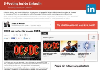 3-Posting Inside Linkedin
	 Postando dentro do LinkedIn
Premium profiles with great visibility (not for everyone) are allowed to write articles inside platform and be followed
by other users. This is an amazing tool to build influence and followers aside promoting content and channels
The ideal is posting at least 2x a month
People can follow your publications
Perfis premium com grande visibilidade tem permissão para escrever artigos dentro do LinkdeIn. Esta é uma ferramenta
incrível para construir influência e seguidores e ao mesmo tempo prmover os canais e conteúdos da marca.
 