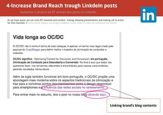 4-Increase Brand Reach trough LinkdeIn posts
		Aumentar o alcance da BT através dos posts no LinkedIn
As we have space, we can cross BT channels and content - linking, showing presentations and making call to action
for that channels. // Como existe espaço nos artigos podemos incluir todos os tipos de referência nos textos.
Linking brand’s blog contents
 