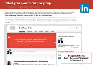 5-Start your own discussion group
	 Começar seu próprio grupo de discussões;
The LinkedIn groups popularity depends completely of whose founds it, how active this person and also how connected.
Being sure that no one would resign an invite from an A Level executive to join something we should definetely do it.
There still a lack of discussion groups focused on real Tech industry leaders
Suggested theme:
Tech / Telecom/IT leaders in
Latin America
A popularidade dos grupos depende exclusivamente da popularidade de quem o funda. Se esta pessoa é ativa dentro da rede,
qual seu número de conexões e etc. Tendo certeza que ninguém recuso o convite de um uma grande executivo para entrar
em algo acredito que deveríamos criar um grupo. Além disso existe um grande espaço para grupos de líredes dentro do
Linkdein.
 