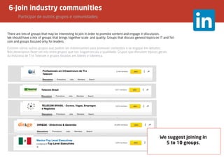 6-Join industry communities
	 Participar de outros grupos e comunidades;
There are lots of groups that may be interesting to join in order to promote content and engage in discussion.
We should have a mix of groups that brings together scale and quality. Groups that discuss general topics on IT and Tel-
com and groups focused only for leaders.
We suggest joining in
5 to 10 groups.
Existem vários outros grupos que podem ser interessantes para promover conteúdos e se engajar em debates.
Nós deveríamos fazer um mix entre grupos que nos tragam escala e qualidade. Grupos que discutem tópicos gerais
da Indústria de TI e Telecom e grupos focados em líderes e liderença.
 