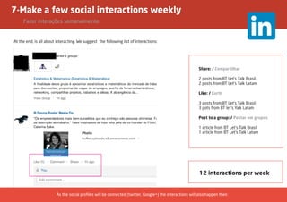 7-Make a few social interactions weekly
	 Fazer interações semanalmente
At the end, is all about interacting. We suggest the following list of interactions:
12 interactions per week
Share: / Compartilhar
2 posts from BT Let’s Talk Brasil
2 posts from BT Let’s Talk Latam
Like: / Curtir
3 posts from BT Let’s Talk Brasil
3 pots from BT let’s Yalk Latam
Post to a group: / Postar em grupos
1 article from BT Let’s Talk Brasil
1 article from BT Let’s Talk Latam
As the social profiles will be connected (twitter, Google+) the interactions will also happen their.
 
