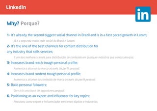 LinkedIn
Why? Porque?
1- It’s already the second biggest social channel in Brazil and is in a fast paced growth in Latam;
	 Já é a segunda maior rede social do Brasil e Latam;
2- It’s the one of the best channels for content distribution for
any industry that sells services;
	 É um dos melhores canais para distribuição de conteúdo em qualquer indústria que venda serviços;
3- Increases brand reach trough personal profile;
	 Aumenta o alcance da marca através do perfil pessoal;
4- Increases brand content trough personal profile;
	 Aumenta o alcance do conteúdo de marca através do perfil pessoal;
5- Build personal followers;
	 Constrói uma base de seguidores pessoal;
6- Positioning as an expert and influencer for key topics;
	 Posiciona como expert e influenciador em certos tópicos e indústrias;
 