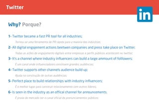 Twitter
Why? Porque?
1- Twitter became a fast PR tool for all industries;
	 Tornou-se uma ferramenta de PR rápida para a maioria das indústrias;
2- All digital engajement actions beetwen companies and press take place on Twitter;
	 Todas as acões de engajamento digitais entre empresas e perfis públicos acontecem no twitter;
3- It’s a channel where industry influencers can build a large ammount of folllowers;
	 É um canal onde influenciadores constroem grandes audiências;
4- Twitter supports other channels audience build up;
	 Ajuda na construção de outras audiências;
5- Perfect place to build relationships with industry influencers;
	 É o melhor lugar para construir relacionamento com outros líderes;
6- Is seen in the industry as an offical channel for announcements.
	 É praxe de mercado ser o canal oficial de pronunciamentos públicos;
 