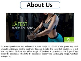 About Us
At trainingmalls.com, our collection is what keeps us ahead of the game. We have
everything that you need to start your day on a fit note. The basketball equipment is just
the beginning. We have the widest range of Workout accessories at our disposal too.
From the abdominal wheels to the abdominal trainers and the hanging straps- we stock
everything.
 