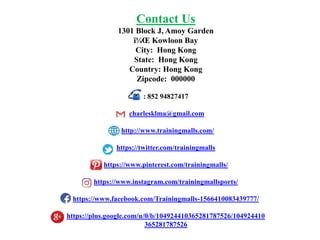 Contact Us
1301 Block J, Amoy Garden
ï¼Œ Kowloon Bay
City: Hong Kong
State: Hong Kong
Country: Hong Kong
Zipcode: 000000
: 852 94827417
charlesklma@gmail.com
http://www.trainingmalls.com/
https://twitter.com/trainingmalls
https://www.pinterest.com/trainingmalls/
https://www.instagram.com/trainingmallsports/
https://www.facebook.com/Trainingmalls-1566410083439777/
https://plus.google.com/u/0/b/104924410365281787526/104924410
365281787526
 