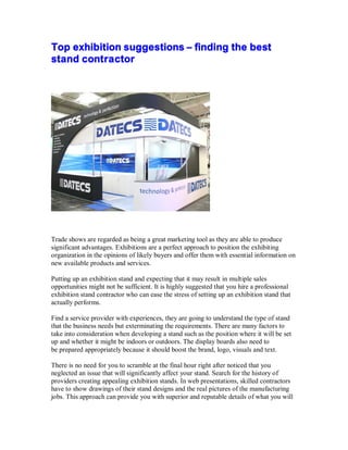 Top exhibition suggestions – finding the best
stand contractor
Trade shows are regarded as being a great marketing tool as they are able to produce
significant advantages. Exhibitions are a perfect approach to position the exhibiting
organization in the opinions of likely buyers and offer them with essential information on
new available products and services.
Putting up an exhibition stand and expecting that it may result in multiple sales
opportunities might not be sufficient. It is highly suggested that you hire a professional
exhibition stand contractor who can ease the stress of setting up an exhibition stand that
actually performs.
Find a service provider with experiences, they are going to understand the type of stand
that the business needs but exterminating the requirements. There are many factors to
take into consideration when developing a stand such as the position where it will be set
up and whether it might be indoors or outdoors. The display boards also need to
be prepared appropriately because it should boost the brand, logo, visuals and text.
There is no need for you to scramble at the final hour right after noticed that you
neglected an issue that will significantly affect your stand. Search for the history of
providers creating appealing exhibition stands. In web presentations, skilled contractors
have to show drawings of their stand designs and the real pictures of the manufacturing
jobs. This approach can provide you with superior and reputable details of what you will
 