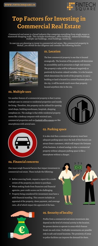04. Financial concerns
Top Factors for Investing in
Commercial Real Estate
Commercial real estate is a broad industry that comprises everything from single stores to
mammoth shopping malls. This includes warehouses, office buildings, industrial buildings,
multiple-use buildings, retail buildings, hotels etc.
In case you are planning to invest in commercial real estate, like commercial property in
Mohali, you should do due diligence and consider the following factors:
02. Multiple uses
Yet another feature of a commercial property is that it serves
multiple uses in contrast to residential properties used mostly
for living. Therefore, this property can be utilised for opening
retail shops, building warehouses, hospitals, shopping
complexes etc. The analogy is that while residential property
seems like a desktop computer with minimal uses,
commercial properties such as freehold office spaces are like
smartphones with several uses.
Before sourcing funds, request a report for a credit
review of the property you desire to purchase.
When seeking funds from financiers and financial
agencies, poor credit scores can be challenging.
Property being considered for investment must have a
solid financial standing. This concern includes an
appraisal of the property, down payment, and coverage
ratio, all of which impact the approval of the loan.
One must weigh financial factors that impact investment in
commercial real estate. These include the following:
Profits from a commercial real estate investment also
depend on the level of criminal activity in the location.
No person desires to operate in areas which feature
break-ins and crime. Profitable investments are possible
only in safe and sound locations. The proximity of areas
to police facilities can improve the demand for them.
05. Security of locality
03. Parking space
It is also vital that a commercial property must have
adequate parking space since the lack of this feature can
attract fewer customers, which will impact the fortunes
of the business. A related analogy is that a commercial
property without adequate parking space is like a
smartphone without a charger.
01. Location
The best commercial property is one that is located
strategically. The location of the property will determine
its accessibility and its attraction to high-end tenants.
The property's value will be influenced negatively or
positively by location-related variables. It is the location
which determines the worth of the property; in case a
building or land is located in a central business place in
the city, it will be worth much more than property
located anywhere else in the city.
WWW.FINTECHSQUARE.IN
 