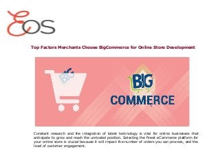 Top Factors Merchants Choose BigCommerce for Online Store Development
Constant research and the integration of latest technology is vital for online businesses that
anticipate to grow and reach the unrivaled position. Selecting the finest eCommerce platform for
your online store is crucial because it will impact the number of orders you can process, and the
level of customer engagement.
 