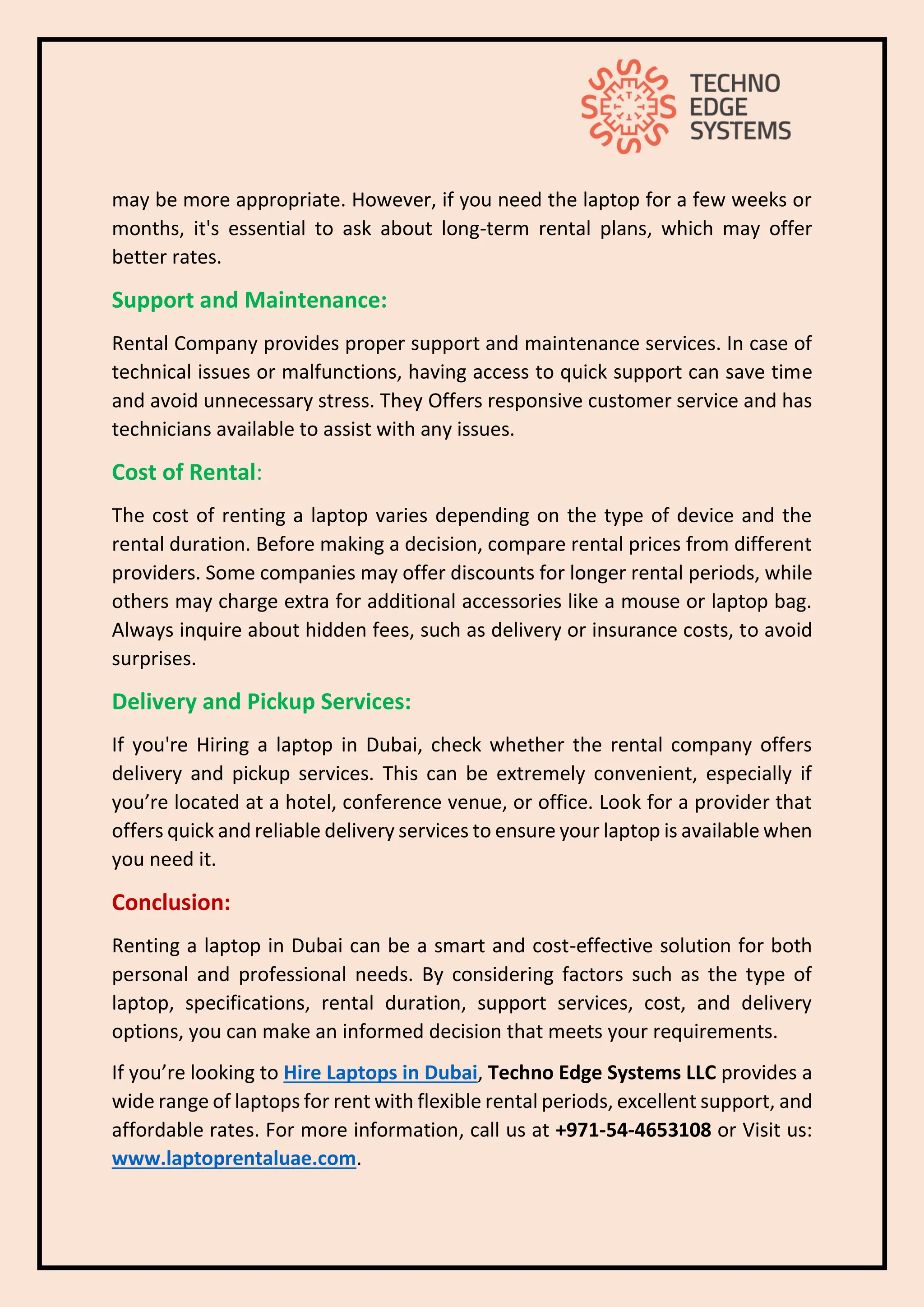 may be more appropriate. However, if you need the laptop for a few weeks or
months, it's essential to ask about long-term rental plans, which may offer
better rates.
Support and Maintenance:
Rental Company provides proper support and maintenance services. In case of
technical issues or malfunctions, having access to quick support can save time
and avoid unnecessary stress. They Offers responsive customer service and has
technicians available to assist with any issues.
Cost of Rental:
The cost of renting a laptop varies depending on the type of device and the
rental duration. Before making a decision, compare rental prices from different
providers. Some companies may offer discounts for longer rental periods, while
others may charge extra for additional accessories like a mouse or laptop bag.
Always inquire about hidden fees, such as delivery or insurance costs, to avoid
surprises.
Delivery and Pickup Services:
If you're Hiring a laptop in Dubai, check whether the rental company offers
delivery and pickup services. This can be extremely convenient, especially if
you’re located at a hotel, conference venue, or office. Look for a provider that
offers quick and reliable delivery services to ensure your laptop is available when
you need it.
Conclusion:
Renting a laptop in Dubai can be a smart and cost-effective solution for both
personal and professional needs. By considering factors such as the type of
laptop, specifications, rental duration, support services, cost, and delivery
options, you can make an informed decision that meets your requirements.
If you’re looking to Hire Laptops in Dubai, Techno Edge Systems LLC provides a
wide range of laptops for rent with flexible rental periods, excellent support, and
affordable rates. For more information, call us at +971-54-4653108 or Visit us:
www.laptoprentaluae.com.
 