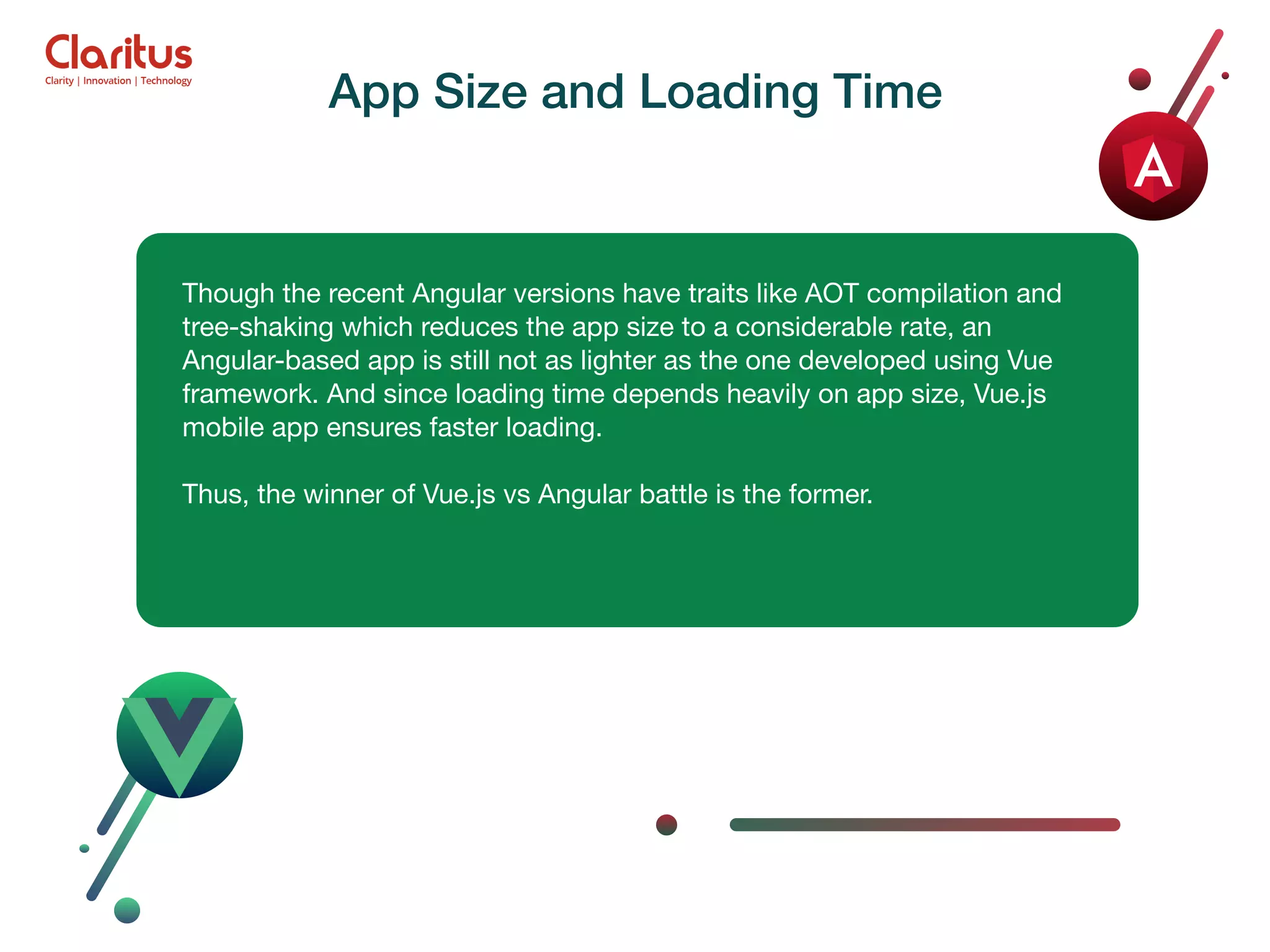 Though the recent Angular versions have traits like AOT compilation and tree-shaking which reduces the app size to a considerable rate, an Angular-based app is still not as lighter as the one developed using Vue framework. And since loading time depends heavily on app size, Vue.js mobile app ensures faster loading. Thus, the winner of Vue.js vs Angular battle is the former. App Size and Loading Time 