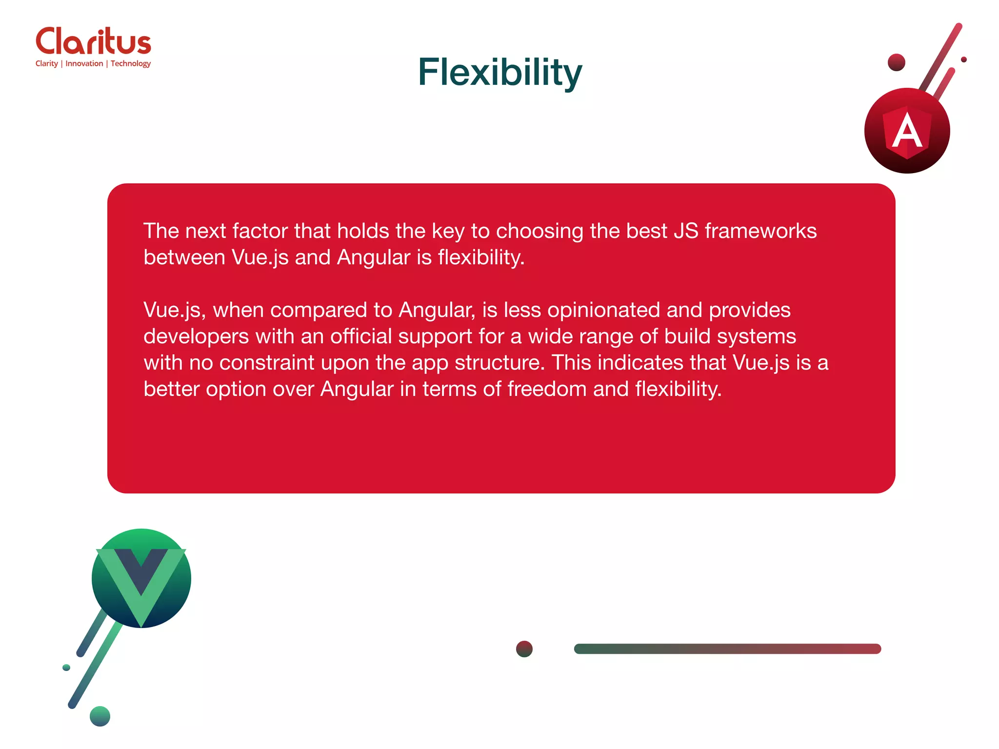 The next factor that holds the key to choosing the best JS frameworks between Vue.js and Angular is ﬂexibility. Vue.js, when compared to Angular, is less opinionated and provides developers with an oﬃcial support for a wide range of build systems with no constraint upon the app structure. This indicates that Vue.js is a better option over Angular in terms of freedom and ﬂexibility. Flexibility 