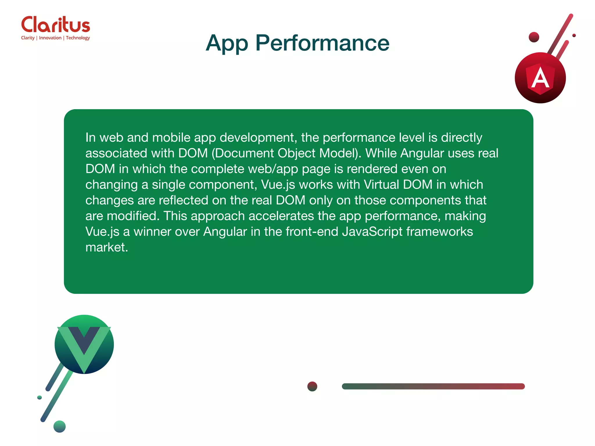 In web and mobile app development, the performance level is directly associated with DOM (Document Object Model). While Angular uses real DOM in which the complete web/app page is rendered even on changing a single component, Vue.js works with Virtual DOM in which changes are reﬂected on the real DOM only on those components that are modiﬁed. This approach accelerates the app performance, making Vue.js a winner over Angular in the front-end JavaScript frameworks market. App Performance 