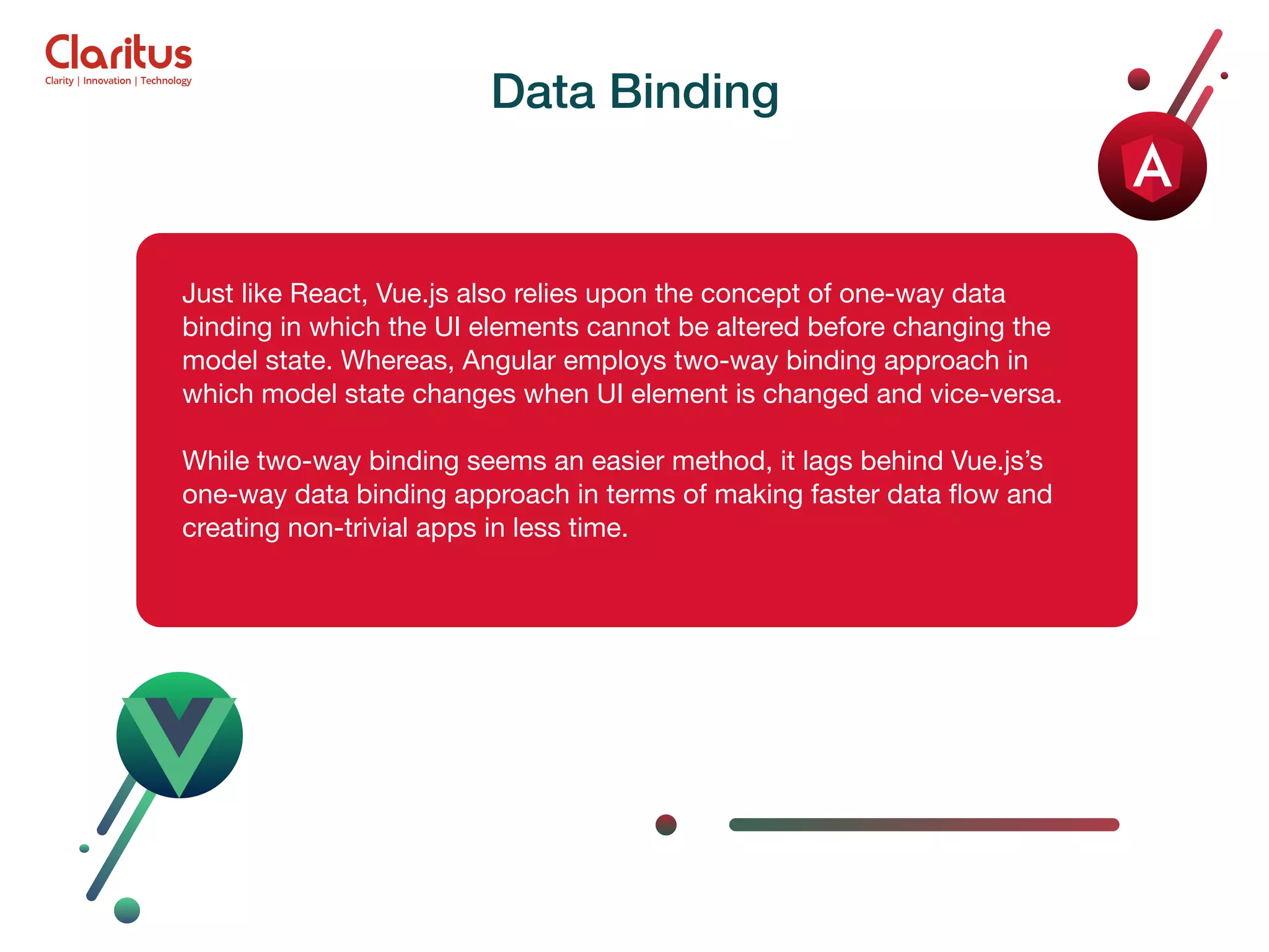 Just like React, Vue.js also relies upon the concept of one-way data binding in which the UI elements cannot be altered before changing the model state. Whereas, Angular employs two-way binding approach in which model state changes when UI element is changed and vice-versa. While two-way binding seems an easier method, it lags behind Vue.js’s one-way data binding approach in terms of making faster data ﬂow and creating non-trivial apps in less time. Data Binding 