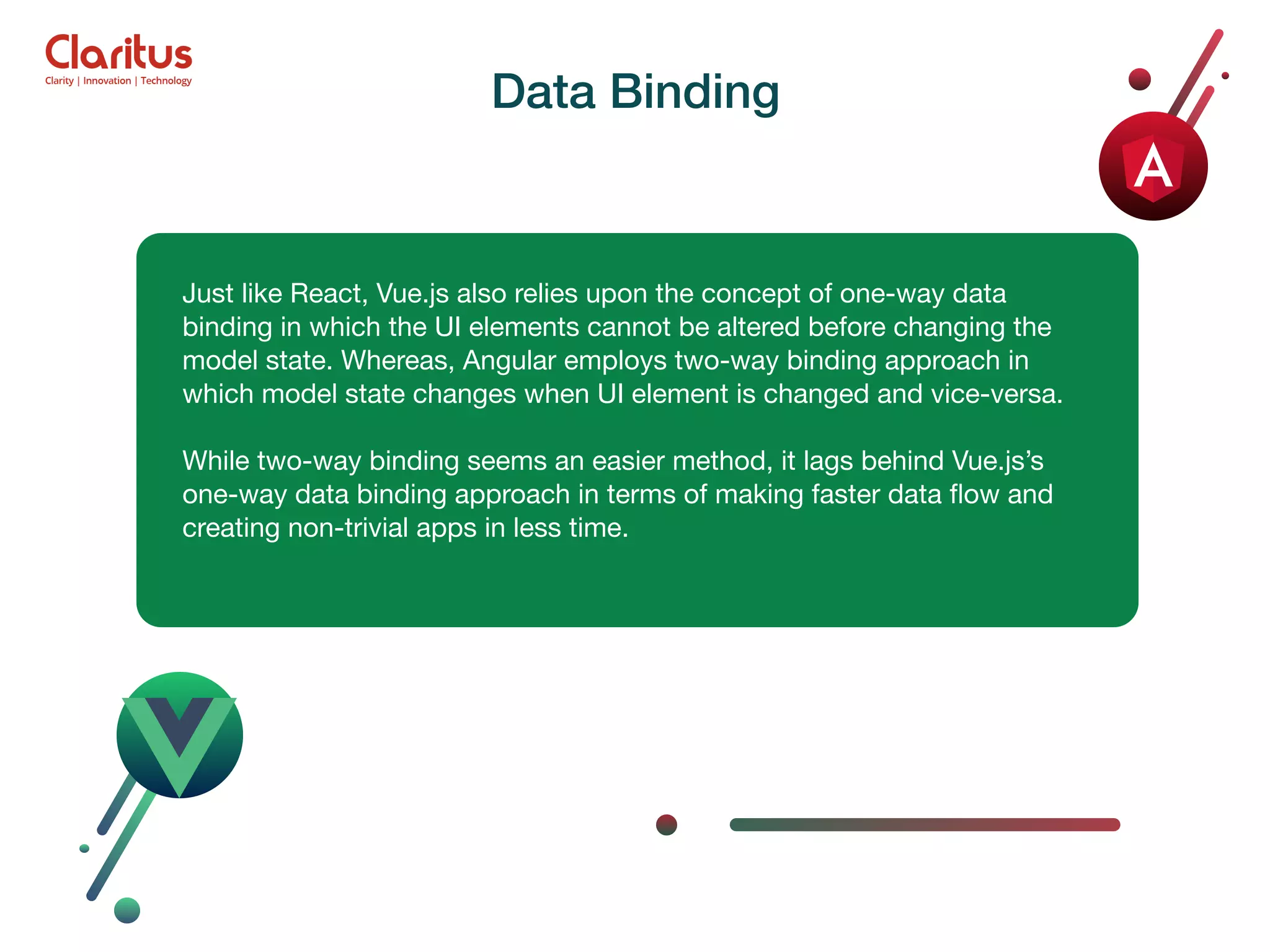 Just like React, Vue.js also relies upon the concept of one-way data binding in which the UI elements cannot be altered before changing the model state. Whereas, Angular employs two-way binding approach in which model state changes when UI element is changed and vice-versa. While two-way binding seems an easier method, it lags behind Vue.js’s one-way data binding approach in terms of making faster data ﬂow and creating non-trivial apps in less time. Data Binding 