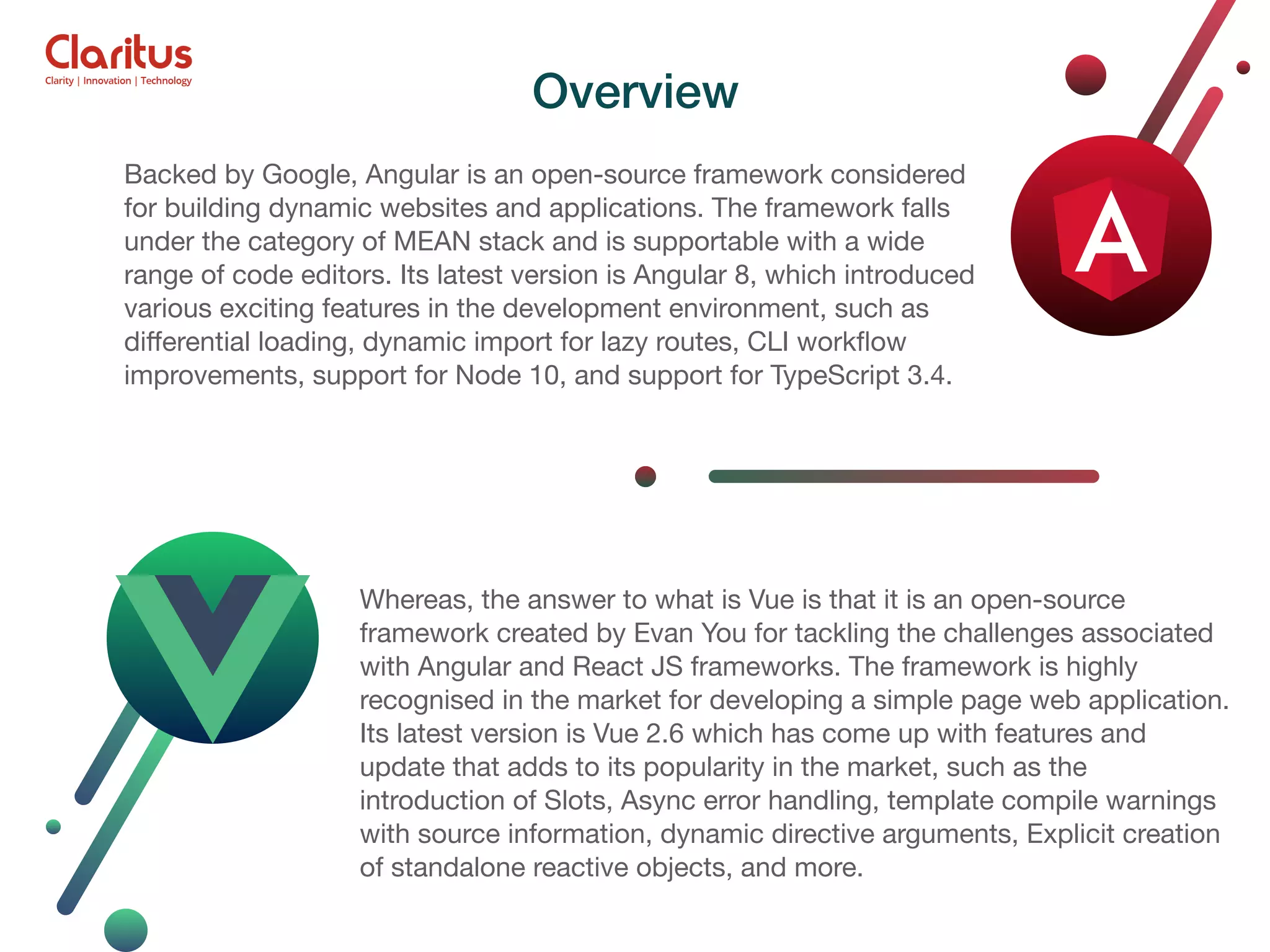 Backed by Google, Angular is an open-source framework considered for building dynamic websites and applications. The framework falls under the category of MEAN stack and is supportable with a wide range of code editors. Its latest version is Angular 8, which introduced various exciting features in the development environment, such as diﬀerential loading, dynamic import for lazy routes, CLI workﬂow improvements, support for Node 10, and support for TypeScript 3.4. Whereas, the answer to what is Vue is that it is an open-source framework created by Evan You for tackling the challenges associated with Angular and React JS frameworks. The framework is highly recognised in the market for developing a simple page web application. Its latest version is Vue 2.6 which has come up with features and update that adds to its popularity in the market, such as the introduction of Slots, Async error handling, template compile warnings with source information, dynamic directive arguments, Explicit creation of standalone reactive objects, and more. Overview 