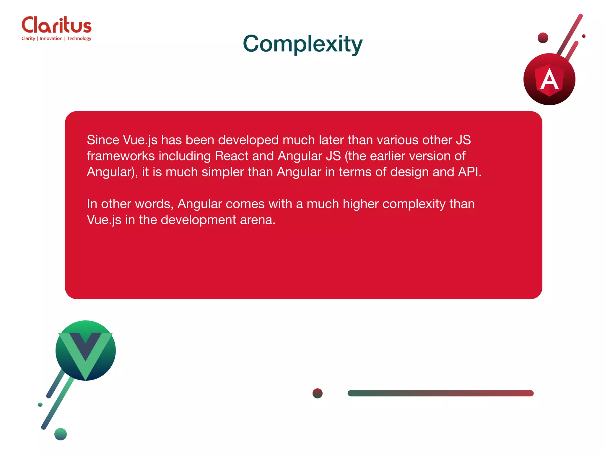 Since Vue.js has been developed much later than various other JS frameworks including React and Angular JS (the earlier version of Angular), it is much simpler than Angular in terms of design and API. In other words, Angular comes with a much higher complexity than Vue.js in the development arena. Complexity 