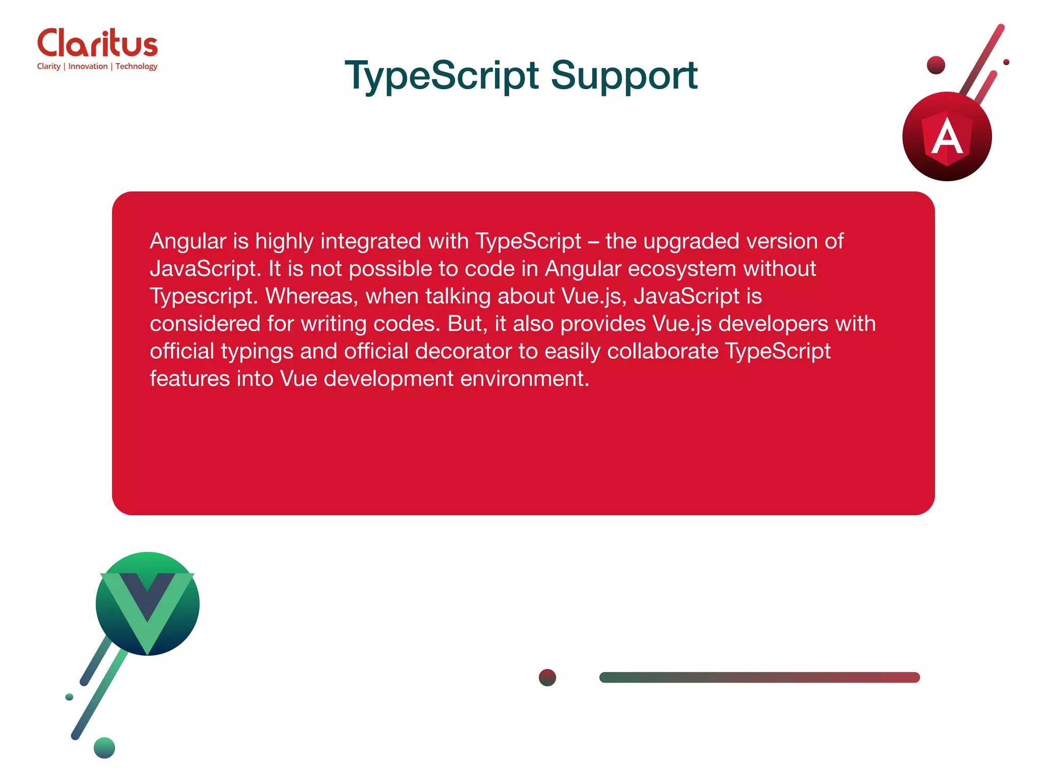 Angular is highly integrated with TypeScript – the upgraded version of JavaScript. It is not possible to code in Angular ecosystem without Typescript. Whereas, when talking about Vue.js, JavaScript is considered for writing codes. But, it also provides Vue.js developers with oﬃcial typings and oﬃcial decorator to easily collaborate TypeScript features into Vue development environment. TypeScript Support 