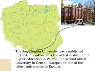 The Jagiellonian University was established
in 1364 in Kraków. It is the oldest institution of
higher education in Poland, the second oldest
university in Central Europe and one of the
oldest universities in Europe.
 