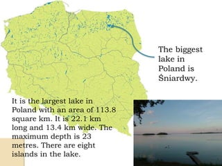 The biggest
lake in
Poland is
Śniardwy.
It is the largest lake in
Poland with an area of 113.8
square km. It is 22.1 km
long and 13.4 km wide. The
maximum depth is 23
metres. There are eight
islands in the lake.
 