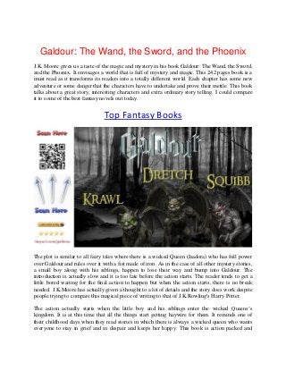 Galdour: The Wand, the Sword, and the Phoenix
J.K. Moore gives us a taste of the magic and mystery in his book Galdour: The Wand, the Sword,
and the Phoenix. It envisages a world that is full of mystery and magic. This 242 pages book is a
must read as it transforms its readers into a totally different world. Each chapter has some new
adventure or some danger that the characters have to undertake and prove their mettle. This book
talks about a great story, interesting characters and extra ordinary story telling. I could compare
it to some of the best fantasy novels out today.
Top Fantasy Books
The plot is similar to all fairy tales where there is a wicked Queen (Isadora) who has full power
over Galdour and rules over it with a fist made of iron. As in the case of all other mystery stories,
a small boy along with his siblings, happen to lose their way and bump into Galdour. The
introduction is actually slow and it is too late before the action starts. The reader tends to get a
little bored waiting for the final action to happen but when the action starts, there is no break
needed. J.K.Moore has actually given a thought to a lot of details and the story does work despite
people trying to compare this magical piece of writing to that of J.K.Rowling's Harry Potter.
The action actually starts when the little boy and his siblings enter the wicked Queens’s
kingdom. It is at this time that all the things start getting haywire for them. It reminds one of
their childhood days when they read stories in which there is always a wicked queen who wants
everyone to stay in grief and in despair and keeps her happy. This book is action packed and
 