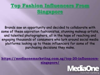 Top Fashion Influencers From
Singapore
Brands saw an opportunity and decided to collaborate with
some of these aspiration fashionistas, stunning makeup artists,
and talented photographers, all in the hope of reaching and
engaging thousands of consumers who lurk around social media
platforms looking up to these influencers for some of the
purchasing decisions they make.
https://mediaonemarketing.com.sg/top-20-influencers-
singapore/
 