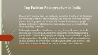 Top Fashion Photographers in India
Photography is more than just capturing moments. It is the art of depicting
a picturesque scene that exudes feelings and emotion. There are multiple
genres of photography, one of which is fashion. Fashion photographers
capture the beauty of clothing, footwear, and accessories to make them
more appealing to buyers.
Fashion photographers in India are currently in high demand due to the
growing use of social media platforms among the most impressionable
young adults. Fashion Photography is a highly creative field that requires
artistic capabilities, the ability to capture emotions, and an understanding
of good lighting. So if you wish to add liveliness into your pictures, seek
inspiration, or want an illustrious career, we have listed below the top
fashion photographers in India.
 