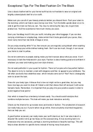 Exceptional Tips For The Best Fashion On The Block

Use a classic leather belt for your formal outfit but do not hesitate to wear an original and
brightly colored plastic belt for a fun outfit.


Make sure you use all of your beauty products before you discard them. Push your tubes to
the last drop, which can help to save money over time. Turn the bottle upside down or on its
side to get the most out that you can. You may try removing the tops, too, to get more
product out. You'll be surprised at how much money you save.


Even your handbag must fit into your outfit, including your other baggage. If you are also
carrying a briefcase or a laptop bag, make certain that it looks good with your purse. Also,
never carry more than two kinds of bags at once.


Do you enjoy wearing white? If so, then ensure you are regularly using bleach when washing
so that you keep your white clothes looking fresh. Don't use too much, though, it can cause
your items to start to yellow.


Do not let comments or people staring make you feel insecure about what you wear. It isn't
necessary to look like Hollywood in your style. Fashion is about looking good and confident in
whatever you wear and making your own style choices.


Do not seek perfection in your quest for fashion. There isn't anyone who has perfect fashion.
The object is to try to maintain a look with elegance and flair, to appeal to your attributes. You
will often see looks that celebrities wear, which include some sort of "flaw" that is strategically
worn to accent the look.


Dress for your body type. A blouse that is low-cut might not be a good idea, but you may
have nice legs you want to show off. Select a skirt that shows them off and pair it with some
fantastic heels. Remember, it is important that you play into your positive assets in order to
avoid negative focal points!


Hair which is teased has a tendency to break easily. You should avoid hairstyles that
combine multiple textures. This look will make you look indecisive and silly.


Check out the Internet for up-to-date news and trends in fashion. The smallest bit of research
can really help you out. If you'd rather not go online, there are plenty of printed magazines
that can help you out.


A good fashion accessory can really make your outfit stand out, but it can also make it a
disaster! Be careful not to go too heavy on the accessorizing. A truly stunning look is to
showcase only one accessory, perhaps a stunning necklace or beautiful earrings. This will
help to draw attention to specific items instead of having many focal points.
 