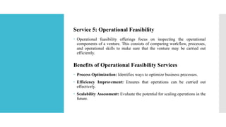 Service 5: Operational Feasibility
 Operational feasibility offerings focus on inspecting the operational
components of a venture. This consists of comparing workflow, processes,
and operational skills to make sure that the venture may be carried out
efficiently.
Benefits of Operational Feasibility Services
 Process Optimization: Identifies ways to optimize business processes.
 Efficiency Improvement: Ensures that operations can be carried out
effectively.
 Scalability Assessment: Evaluate the potential for scaling operations in the
future.
 