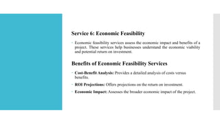 Service 6: Economic Feasibility
 Economic feasibility services assess the economic impact and benefits of a
project. These services help businesses understand the economic viability
and potential return on investment.
Benefits of Economic Feasibility Services
 Cost-Benefit Analysis: Provides a detailed analysis of costs versus
benefits.
 ROI Projections: Offers projections on the return on investment.
 Economic Impact: Assesses the broader economic impact of the project.
 