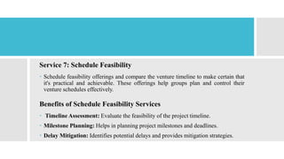 Service 7: Schedule Feasibility
 Schedule feasibility offerings and compare the venture timeline to make certain that
it's practical and achievable. These offerings help groups plan and control their
venture schedules effectively.
Benefits of Schedule Feasibility Services
 Timeline Assessment: Evaluate the feasibility of the project timeline.
 Milestone Planning: Helps in planning project milestones and deadlines.
 Delay Mitigation: Identifies potential delays and provides mitigation strategies.
 