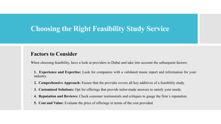 Choosing the Right Feasibility Study Service
Factors to Consider
When choosing feasibility, have a look at providers in Dubai and take into account the subsequent factors:
 1. Experience and Expertise: Look for companies with a validated music report and information for your
industry.
 2. Comprehensive Approach: Ensure that the provider covers all key additives of a feasibility study.
 3. Customized Solutions: Opt for offerings that provide tailor-made answers to satisfy your needs.
 4. Reputation and Reviews: Check customer testimonials and critiques to gauge the firm`s reputation.
 5. Cost and Value: Evaluate the price of offerings in terms of the cost provided.
 
