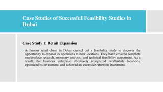 Case Studies of Successful Feasibility Studies in
Dubai
Case Study 1: Retail Expansion
 A famous retail chain in Dubai carried out a feasibility study to discover the
opportunity to expand its operations to new locations. They have covered complete
marketplace research, monetary analysis, and technical feasibility assessment. As a
result, the business enterprise effectively recognized worthwhile locations,
optimized its investment, and achieved an excessive return on investment.
 