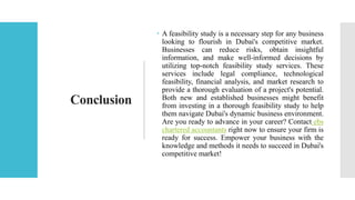 Conclusion
 A feasibility study is a necessary step for any business
looking to flourish in Dubai's competitive market.
Businesses can reduce risks, obtain insightful
information, and make well-informed decisions by
utilizing top-notch feasibility study services. These
services include legal compliance, technological
feasibility, financial analysis, and market research to
provide a thorough evaluation of a project's potential.
Both new and established businesses might benefit
from investing in a thorough feasibility study to help
them navigate Dubai's dynamic business environment.
Are you ready to advance in your career? Contact ebs
chartered accountants right now to ensure your firm is
ready for success. Empower your business with the
knowledge and methods it needs to succeed in Dubai's
competitive market!
 