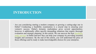 INTRODUCTION
 Are you considering starting a modern company or growing a cutting-edge one in
Dubai? Conducting a feasibility examination is a crucial step to ensuring your
venture's success. Dubai's dynamic marketplace gives several opportunities;
however, it additionally offers specific demanding situations that require thorough
evaluation and strategic planning. In this article, We can uncover the best feasibility
study services in Dubai and how they can help your company by providing essential
insights and assistance. By the end of this article, you will understand the price of
those offerings and be ready to make knowledgeable choices for your enterprise.
 