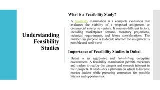 Understanding
Feasibility
Studies
What is a Feasibility Study?
 A feasibility examination is a complete evaluation that
evaluates the viability of a proposed assignment or
commercial enterprise venture. It assesses different factors,
including marketplace demand, monetary projections,
technical requirements, and felony considerations. The
number one purpose is to decide whether the assignment is
possible and well worth
Importance of Feasibility Studies in Dubai
 Dubai is an aggressive and fast-shifting enterprise
environment. A feasibility examination permits marketers
and traders to realize the dangers and rewards inherent in
their projects. It establishes a platform on which to become
market leaders while preparing companies for possible
hitches and opportunities.
 