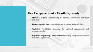 Key Components of a Feasibility Study
1. Market Analysis: Understanding the demand, competition, and target
audience.
2. Financial projections: estimating costs, revenues, and profitability.
3. Technical Feasibility: Assessing the technical requirements and
resources needed.
4. Legal and Regulatory Considerations: Ensuring compliance with local
laws and Aregulations.
 