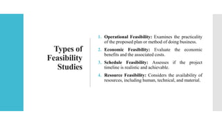 Types of
Feasibility
Studies
1. Operational Feasibility: Examines the practicality
of the proposed plan or method of doing business.
2. Economic Feasibility: Evaluate the economic
benefits and the associated costs.
3. Schedule Feasibility: Assesses if the project
timeline is realistic and achievable.
4. Resource Feasibility: Considers the availability of
resources, including human, technical, and material.
 