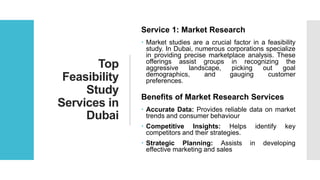 Top
Feasibility
Study
Services in
Dubai
Service 1: Market Research
 Market studies are a crucial factor in a feasibility
study. In Dubai, numerous corporations specialize
in providing precise marketplace analysis. These
offerings assist groups in recognizing the
aggressive landscape, picking out goal
demographics, and gauging customer
preferences.
Benefits of Market Research Services
 Accurate Data: Provides reliable data on market
trends and consumer behaviour
 Competitive Insights: Helps identify key
competitors and their strategies.
 Strategic Planning: Assists in developing
effective marketing and sales
 