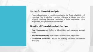 Service 2: Financial Analysis
 Financial evaluation is crucial to evaluating the financial viability of
a project. Top feasibility examines offerings in Dubai that offer
targeted monetary forecasts consisting of value evaluation, sales
projections, and profitability assessment.
Benefits of Financial Analysis Services
 Cost Management: Helps in identifying and managing project
costs.
 Revenue Forecasting: Provides accurate revenue projections.
 Investment Decisions: Assists in making informed investment
decisions.
 